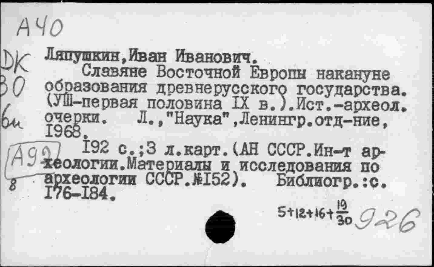 ﻿/т
biz- Ляпушкин,Иван Иванович.
> Славяне Восточной Европы накануне )(/ образования древнерусского государства. , (Уш-первая половина IX в.).Ист.-археол.
196$°* Л’ ’ "НаУка" ,Ленингр.отд-ние, /TqT] Î92 с.;3 л.карт. (АН СССР.Ин-т ар-/“ теологии.Материалы и исследования по g археологии СССР.ЛІ52), Библиогр.:с.
*	|А